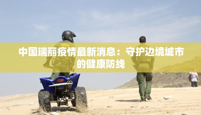 中国瑞丽疫情最新消息:守护边境城市的健康防线 中国瑞丽疫情最新消息:守护边境城市的健康防线