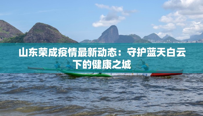 山东荣成疫情最新动态：守护蓝天白云下的健康之城